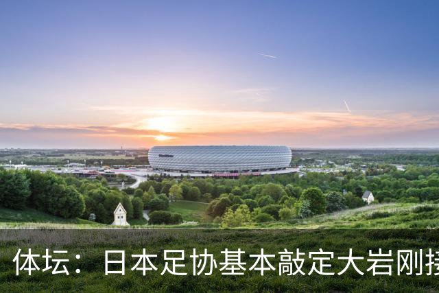 体坛：日本足协基本敲定大岩刚接替森保一 明年三月上任