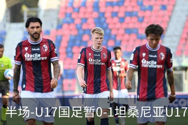 半场-U17国足暂0-1坦桑尼亚U17 帅惟浩失良机 坦桑尼亚3中框+失点