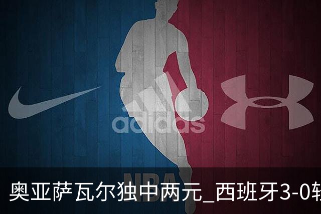 奥亚萨瓦尔独中两元 西班牙3-0轻取奥地利晋级16强