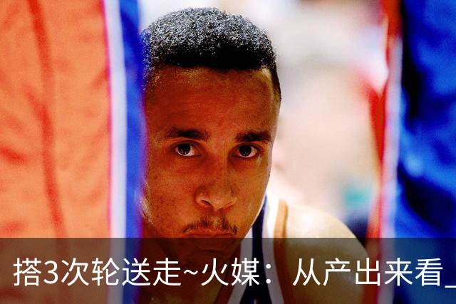 搭3次轮送走~火媒：从产出来看 DFS是我火队史最差的自由球员签约