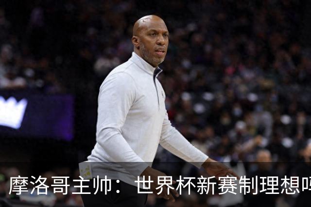摩洛哥主帅：世界杯新赛制理想吗？也许不，我们有得选吗？没有
