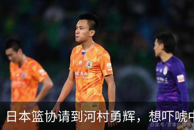 日本篮协请到河村勇辉，想吓唬中国男篮，但我们已经不怕了