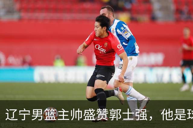 辽宁男篮主帅盛赞郭士强，他是球队的奠基人 把中国男篮揉到了一起