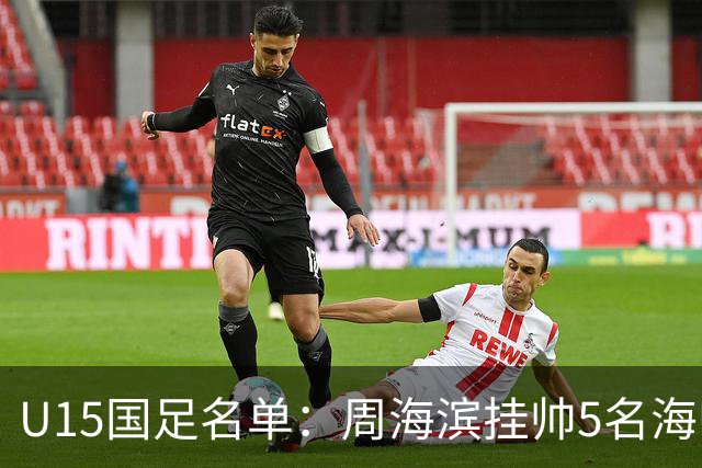 U15国足名单：周海滨挂帅5名海归入选，热那亚小将蔡昀翼在列